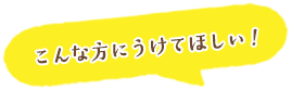 こんな方にうけてほしい！